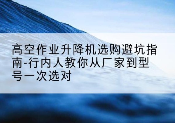 东乡升降平台厂家-高空作业升降机选购避坑指南-行内人教你从厂家到型号一次选对