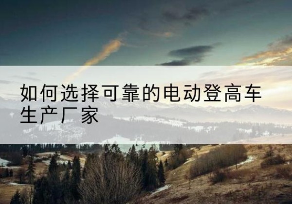 东乡电动登高车厂家-如何选择可靠的电动登高车生产厂家