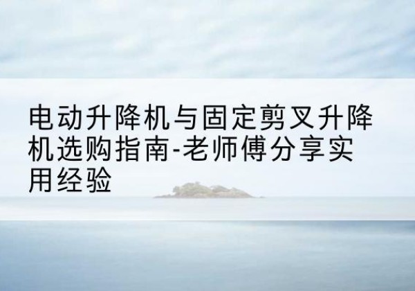 东乡电动升降机怎么选-电动升降机与固定剪叉升降机选购指南-老师傅分享实用经验