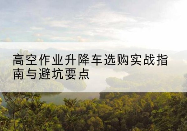 东乡升降车怎么选-高空作业升降车选购实战指南与避坑要点
