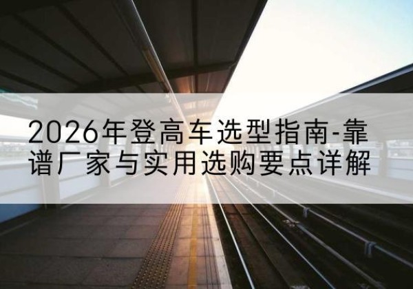 东乡登高车厂家推荐-2026年登高车选型指南-靠谱厂家与实用选购要点详解