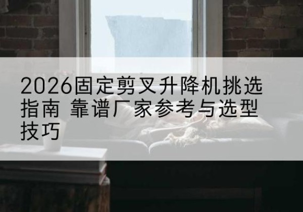 东乡固定剪叉升降机厂家推荐-2026固定剪叉升降机挑选指南 靠谱厂家参考与选型技巧